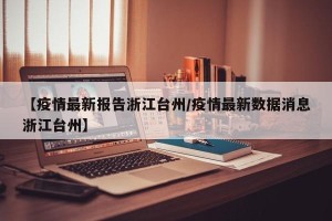 【疫情最新报告浙江台州/疫情最新数据消息浙江台州】