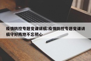 疫情防控专题党课讲稿:疫情防控专题党课讲稿守好阵地不忘初心