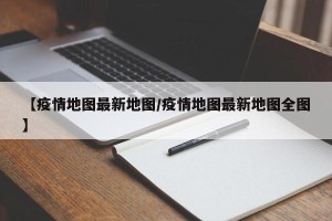【疫情地图最新地图/疫情地图最新地图全图】