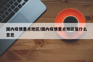 国内疫情重点地区/国内疫情重点地区是什么意思
