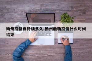 杨州疫情要持续多久:杨州最新疫情什么时候结束
