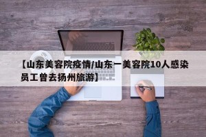【山东美容院疫情/山东一美容院10人感染 员工曾去扬州旅游】