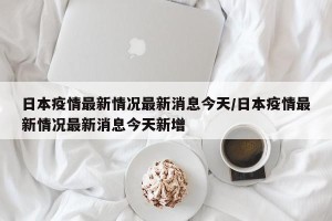 日本疫情最新情况最新消息今天/日本疫情最新情况最新消息今天新增