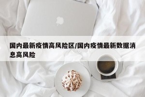 国内最新疫情高风险区/国内疫情最新数据消息高风险