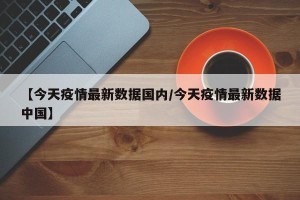 【今天疫情最新数据国内/今天疫情最新数据中国】