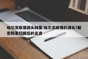 哈尔滨疫情源头韩某:哈尔滨疫情的源头?解密韩某归国后的足迹