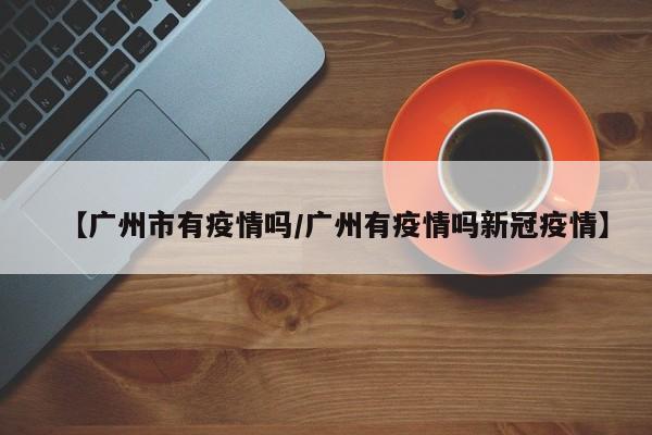 【广州市有疫情吗/广州有疫情吗新冠疫情】