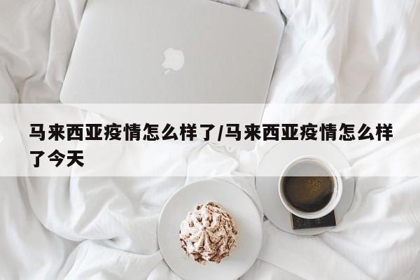 马来西亚疫情怎么样了/马来西亚疫情怎么样了今天