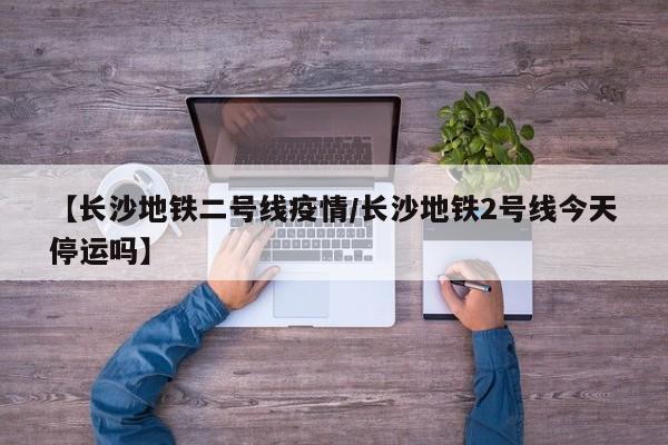 【长沙地铁二号线疫情/长沙地铁2号线今天停运吗】