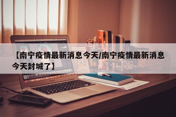 【南宁疫情最新消息今天/南宁疫情最新消息今天封城了】