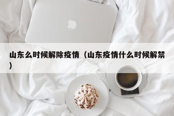 山东么时候解除疫情(山东疫情什么时候解禁)