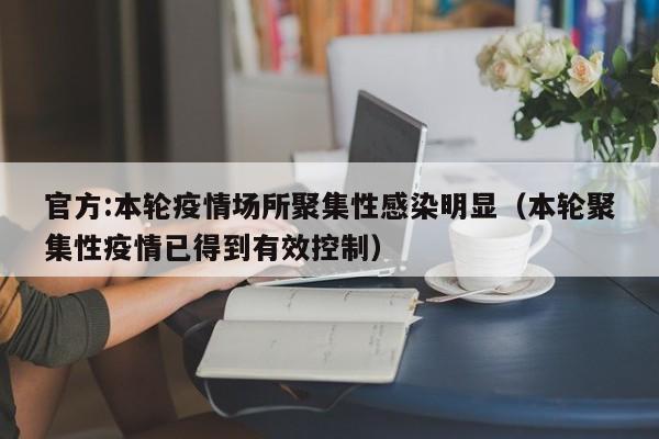 官方:本轮疫情场所聚集性感染明显(本轮聚集性疫情已得到有效控制)