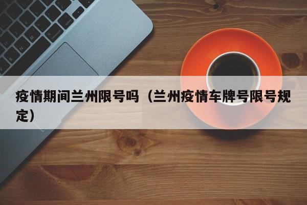 疫情期间兰州限号吗(兰州疫情车牌号限号规定)