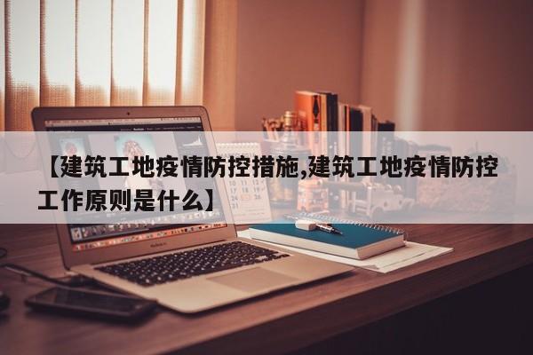 【建筑工地疫情防控措施,建筑工地疫情防控工作原则是什么】